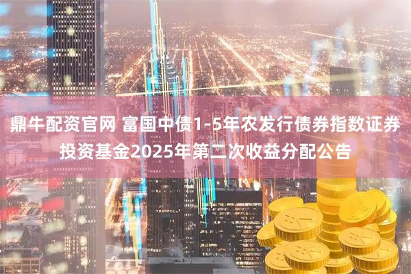 鼎牛配资官网 富国中债1-5年农发行债券指数证券投资基金2025年第二次收益分配公告
