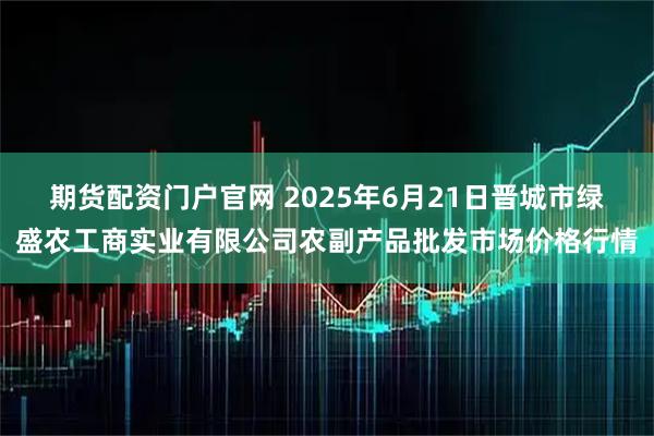 期货配资门户官网 2025年6月21日晋城市绿盛农工商实业有限公司农副产品批发市场价格行情