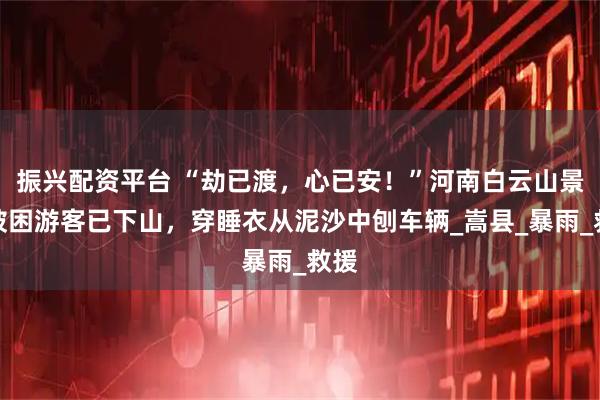 振兴配资平台 “劫已渡，心已安！”河南白云山景区被困游客已下山，穿睡衣从泥沙中刨车辆_嵩县_暴雨_救援