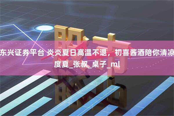 东兴证券平台 炎炎夏日高温不退，初喜酱酒陪你清凉度夏_张叔_桌子_ml