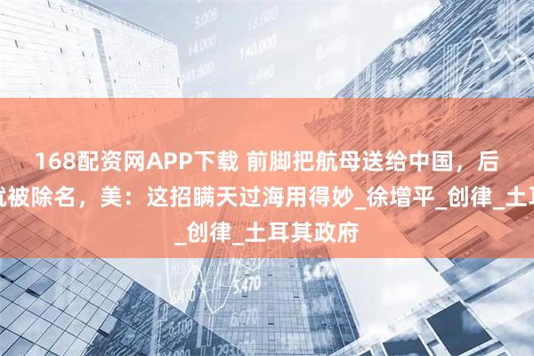 168配资网APP下载 前脚把航母送给中国，后脚公司就被除名，美：这招瞒天过海用得妙_徐增平_创律_土耳其政府