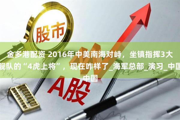 金多港配资 2016年中美南海对峙，坐镇指挥3大舰队的“4虎上将”，现在咋样了_海军总部_演习_中国