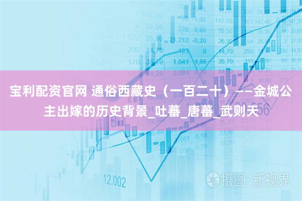 宝利配资官网 通俗西藏史（一百二十）——金城公主出嫁的历史背景_吐蕃_唐蕃_武则天