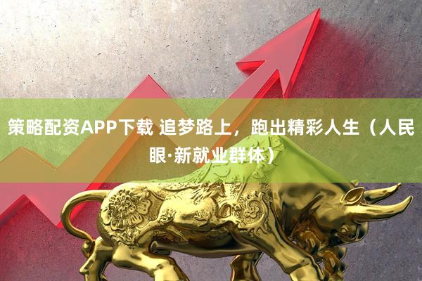 策略配资APP下载 追梦路上，跑出精彩人生（人民眼·新就业群体）