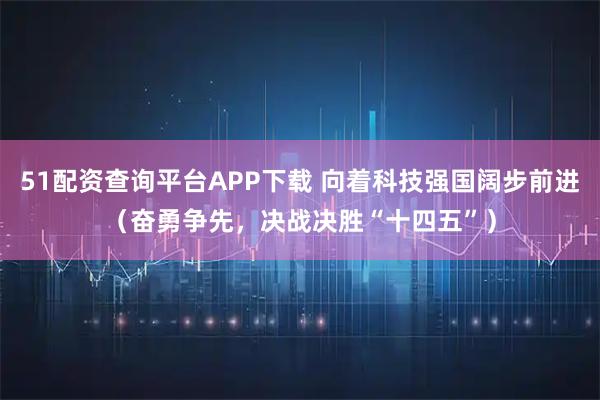 51配资查询平台APP下载 向着科技强国阔步前进（奋勇争先，决战决胜“十四五”）