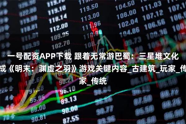 一号配资APP下载 跟着无常游巴蜀：三星堆文化竟成《明末：渊虚之羽》游戏关键内容_古建筑_玩家_传统