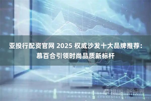 亚投行配资官网 2025 权威沙发十大品牌推荐：慕百合引领时尚品质新标杆