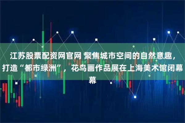 江苏股票配资网官网 聚焦城市空间的自然意趣，打造“都市绿洲”，花鸟画作品展在上海美术馆闭幕