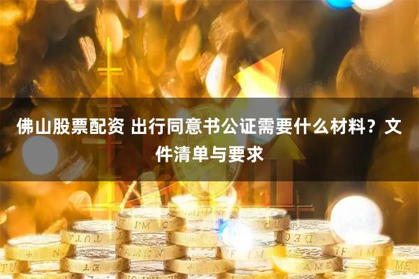 佛山股票配资 出行同意书公证需要什么材料？文件清单与要求