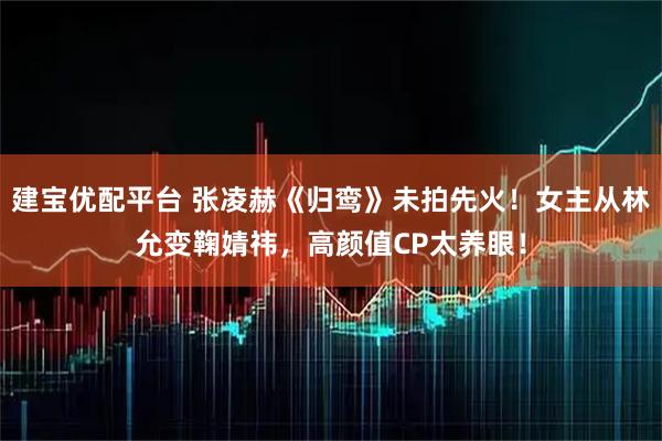 建宝优配平台 张凌赫《归鸾》未拍先火！女主从林允变鞠婧祎，高颜值CP太养眼！