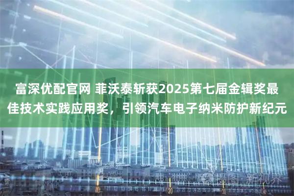 富深优配官网 菲沃泰斩获2025第七届金辑奖最佳技术实践应用奖，引领汽车电子纳米防护新纪元