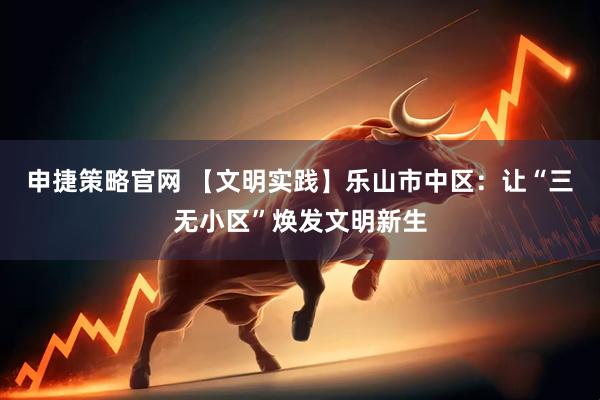 申捷策略官网 【文明实践】乐山市中区：让“三无小区”焕发文明新生