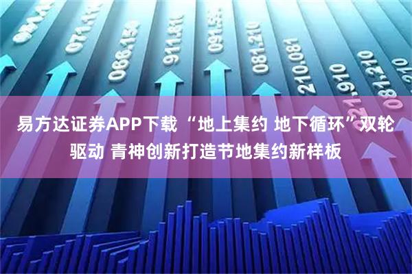 易方达证券APP下载 “地上集约 地下循环”双轮驱动 青神创新打造节地集约新样板