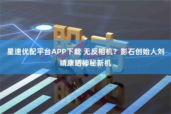 星速优配平台APP下载 无反相机？影石创始人刘靖康晒神秘新机