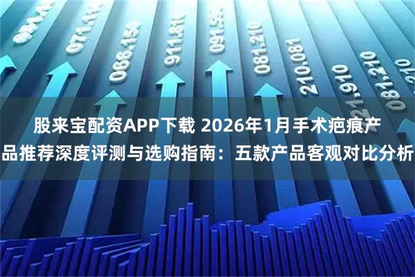 股来宝配资APP下载 2026年1月手术疤痕产品推荐深度评测与选购指南：五款产品客观对比分析