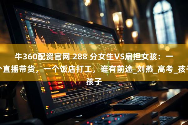 牛360配资官网 288 分女生VS扁担女孩：一个直播带货，一个饭店打工，谁有前途_刘燕_高考_孩子