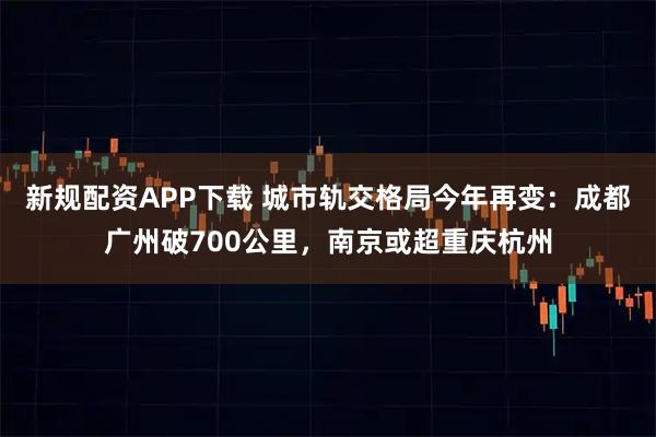 新规配资APP下载 城市轨交格局今年再变：成都广州破700公里，南京或超重庆杭州