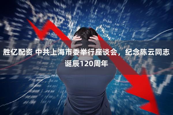胜亿配资 中共上海市委举行座谈会，纪念陈云同志诞辰120周年
