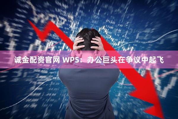 诚金配资官网 WPS：办公巨头在争议中起飞