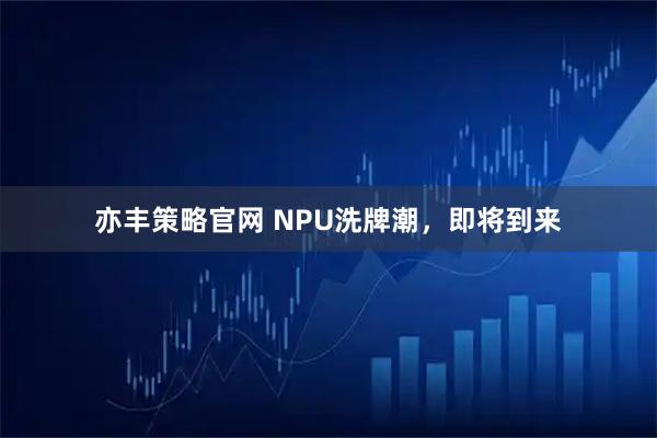亦丰策略官网 NPU洗牌潮，即将到来
