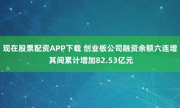 现在股票配资APP下载 创业板公司融资余额六连增 其间累计增加82.53亿元
