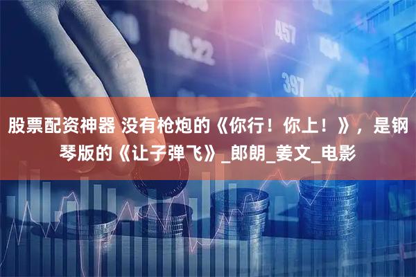 股票配资神器 没有枪炮的《你行！你上！》，是钢琴版的《让子弹飞》_郎朗_姜文_电影