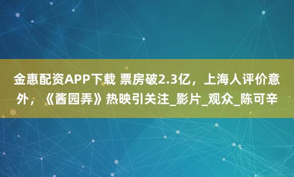 金惠配资APP下载 票房破2.3亿，上海人评价意外，《酱园弄》热映引关注_影片_观众_陈可辛