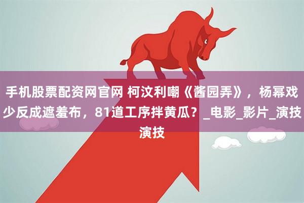 手机股票配资网官网 柯汶利嘲《酱园弄》，杨幂戏少反成遮羞布，81道工序拌黄瓜？_电影_影片_演技