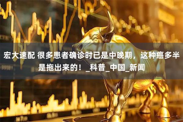 宏大速配 很多患者确诊时已是中晚期，这种癌多半是拖出来的！_科普_中国_新闻