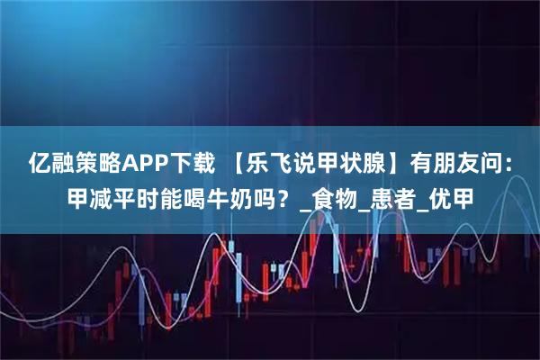 亿融策略APP下载 【乐飞说甲状腺】有朋友问：甲减平时能喝牛奶吗？_食物_患者_优甲