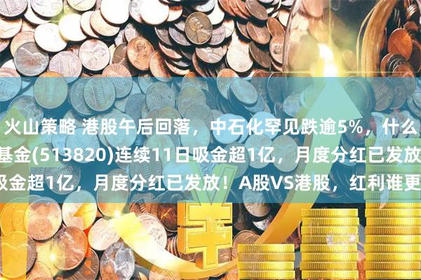 火山策略 港股午后回落，中石化罕见跌逾5%，什么情况？港股红利ETF基金(513820)连续11日吸金超1亿，月度分红已发放！A股VS港股，红利谁更香？