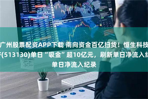 广州股票配资APP下载 南向资金百亿扫货！恒生科技ETF(513130)单日“吸金”超10亿元，刷新单日净流入纪录