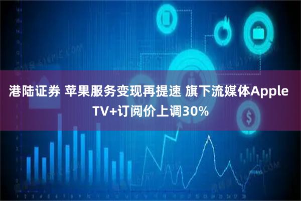 港陆证券 苹果服务变现再提速 旗下流媒体Apple TV+订阅价上调30%